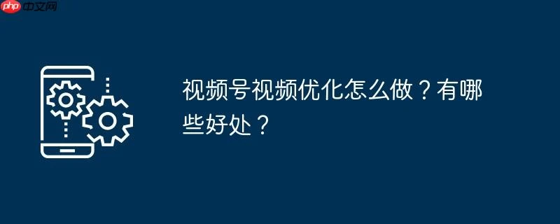 视频号视频优化怎么做？有哪些好处？