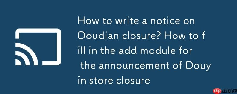 抖店关店公示怎么写?抖音小店关店公示的添加模块怎么填写