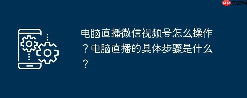 电脑直播微信视频号怎么操作？电脑直播的具体步骤是什么？